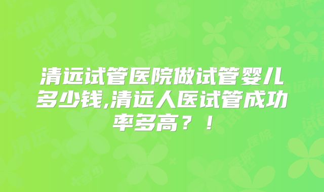 清远试管医院做试管婴儿多少钱,清远人医试管成功率多高？！