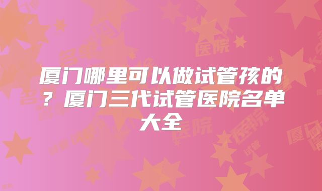厦门哪里可以做试管孩的?厦门三代试管医院名单大全