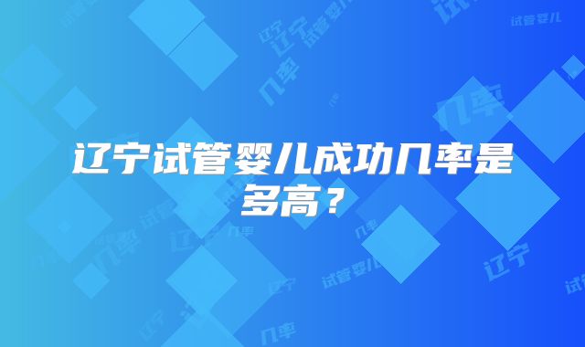 辽宁试管婴儿成功几率是多高？
