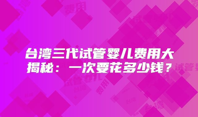 台湾三代试管婴儿费用大揭秘:一次要花多少钱?