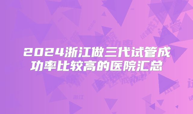 2024浙江做三代试管成功率比较高的医院汇总