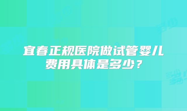 宜春正规医院做试管婴儿费用具体是多少？