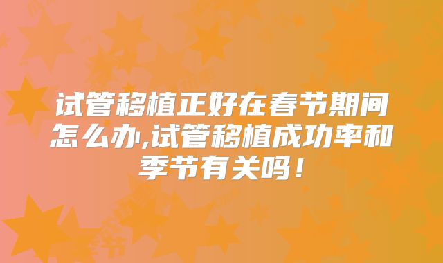 试管移植正好在春节期间怎么办,试管移植成功率和季节有关吗！