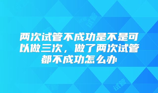 两次试管不成功是不是可以做三次,做了两次试管都不成功怎么办