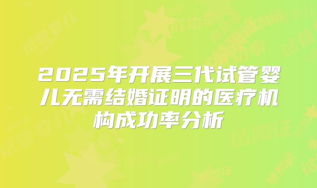 2025年开展三代试管婴儿无需结婚证明的医疗机构成功率分析