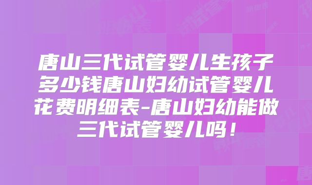 唐山三代试管婴儿生孩子多少钱唐山妇幼试管婴儿花费明细表-唐山妇幼能做三代试管婴儿吗！