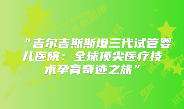 “吉尔吉斯斯坦三代试管婴儿医院：全球顶尖医疗技术孕育奇迹之旅”