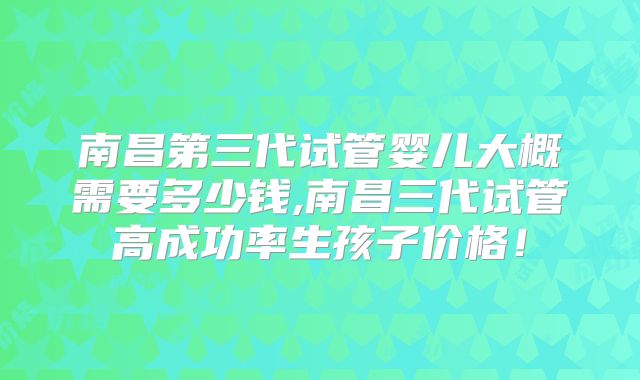 南昌第三代试管婴儿大概需要多少钱,南昌三代试管高成功率生孩子价格！