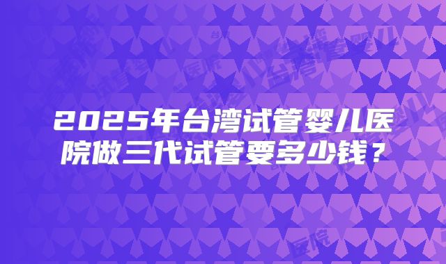 2025年台湾试管婴儿医院做三代试管要多少钱?