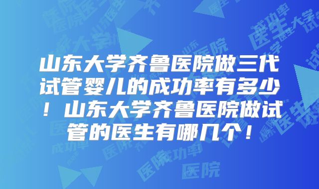 山东大学齐鲁医院做三代试管婴儿的成功率有多少！山东大学齐鲁医院做试管的医生有哪几个！