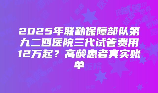 2025年联勤保障部队第九二四医院三代试管费用12万起？高龄患者真实账单
