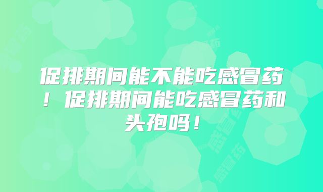 促排期间能不能吃感冒药！促排期间能吃感冒药和头孢吗！
