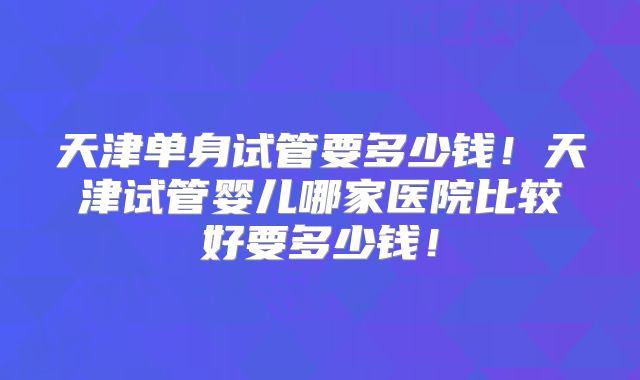 天津单身试管要多少钱！天津试管婴儿哪家医院比较好要多少钱！