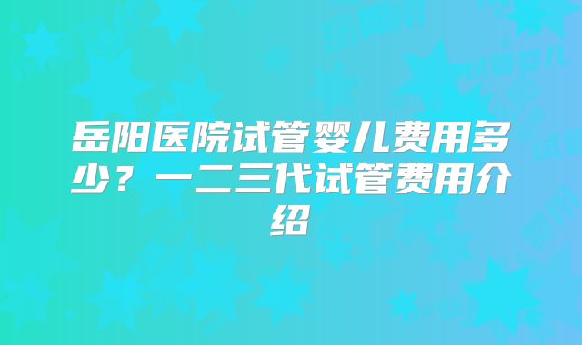 岳阳医院试管婴儿费用多少？一二三代试管费用介绍