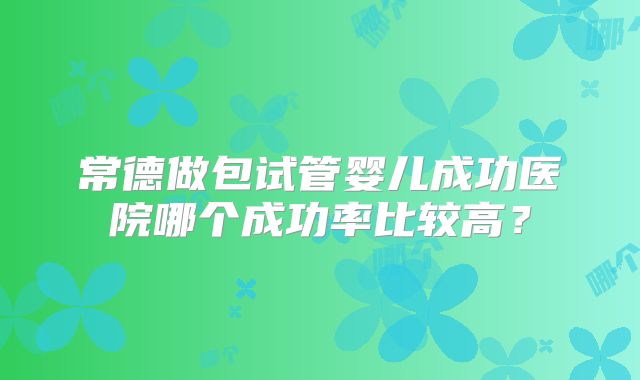 常德做包试管婴儿成功医院哪个成功率比较高?