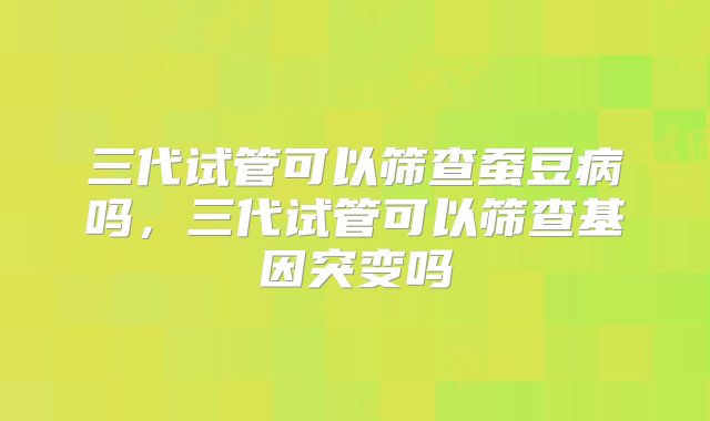 三代试管可以筛查蚕豆病吗,三代试管可以筛查基因突变吗