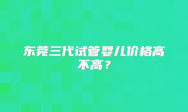东莞三代试管婴儿价格高不高？
