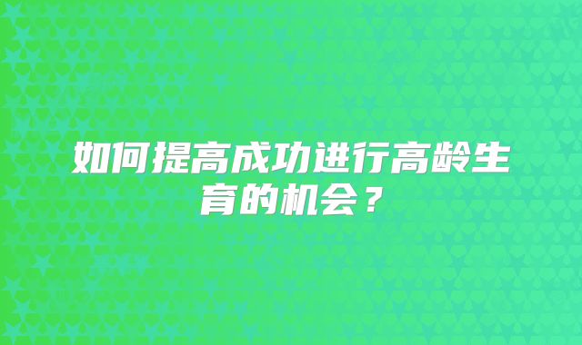 如何提高成功进行高龄生育的机会?