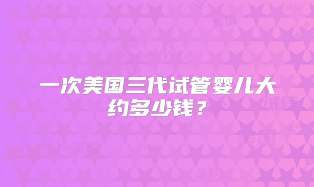 一次美国三代试管婴儿大约多少钱?
