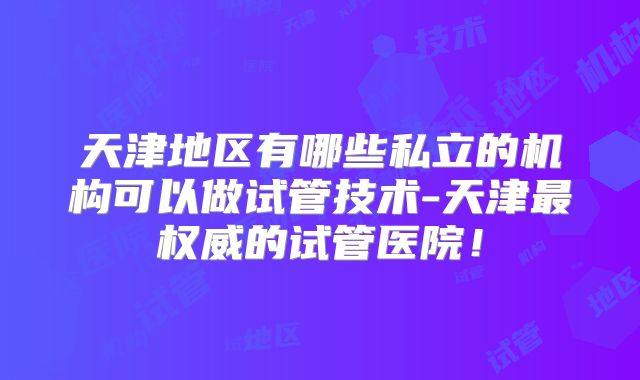 天津地区有哪些私立的机构可以做试管技术-天津最权威的试管医院！