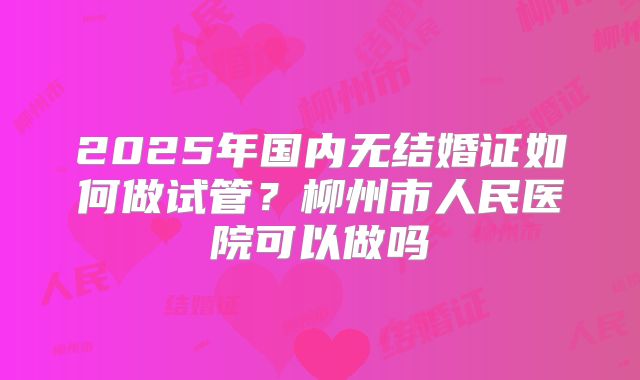 2025年国内无结婚证如何做试管？柳州市人民医院可以做吗