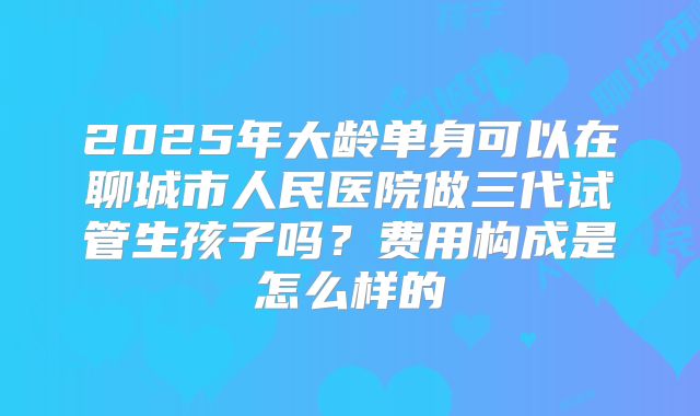 2025年大龄单身可以在聊城市人民医院做三代试管生孩子吗？费用构成是怎么样的