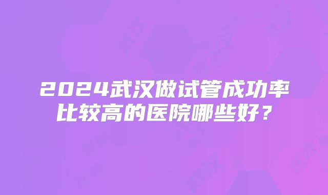 2024武汉做试管成功率比较高的医院哪些好？