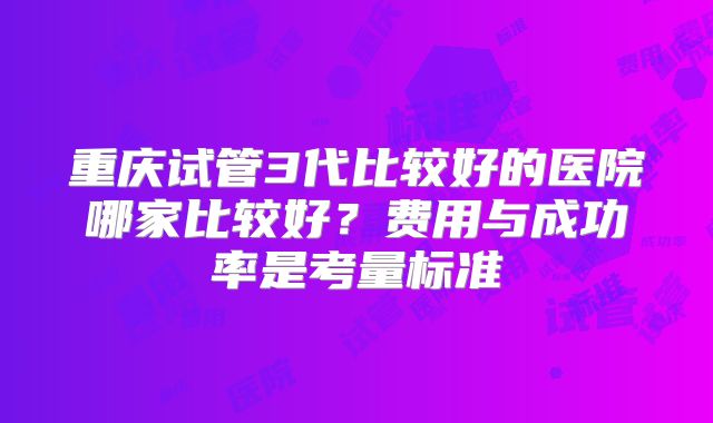 重庆试管3代比较好的医院哪家比较好？费用与成功率是考量标准