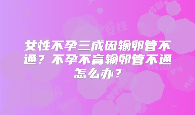女性不孕三成因输卵管不通?不孕不育输卵管不通怎么办?