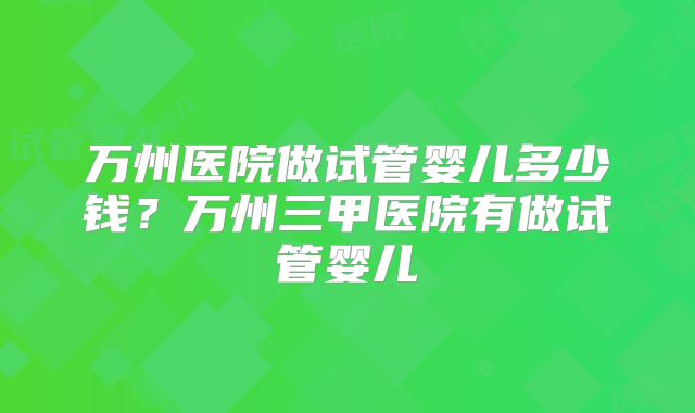 万州医院做试管婴儿多少钱?万州三甲医院有做试管婴儿