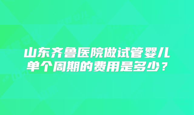 山东齐鲁医院做试管婴儿单个周期的费用是多少？