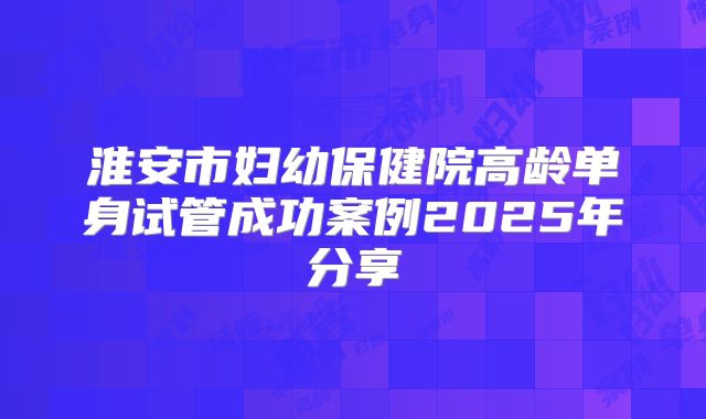 淮安市妇幼保健院高龄单身试管成功案例2025年分享