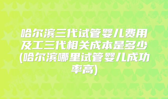 哈尔滨三代试管婴儿费用及工三代相关成本是多少(哈尔滨哪里试管婴儿成功率高)