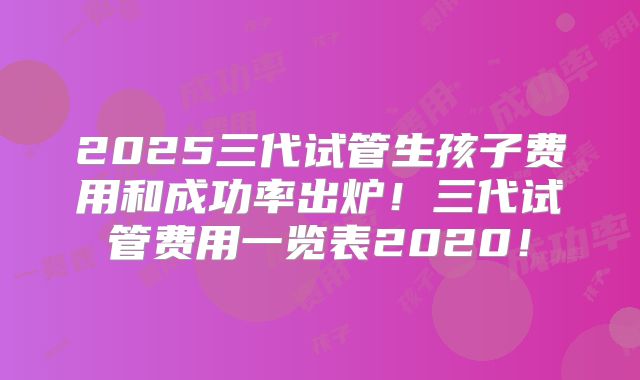 2025三代试管生孩子费用和成功率出炉！三代试管费用一览表2020！