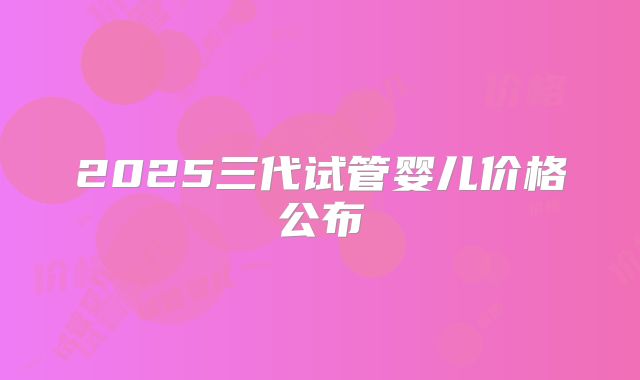 2025三代试管婴儿价格公布