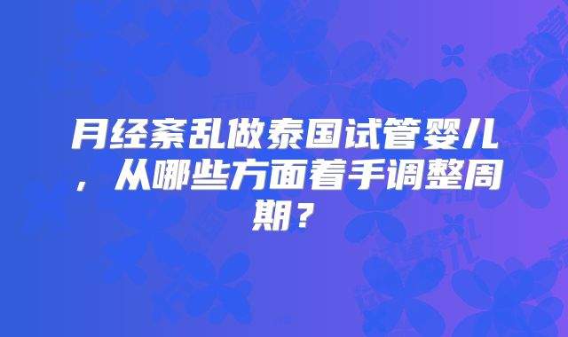 月经紊乱做泰国试管婴儿，从哪些方面着手调整周期？