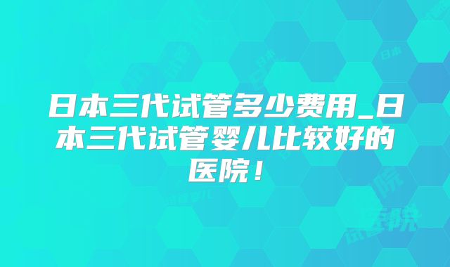 日本三代试管多少费用_日本三代试管婴儿比较好的医院！