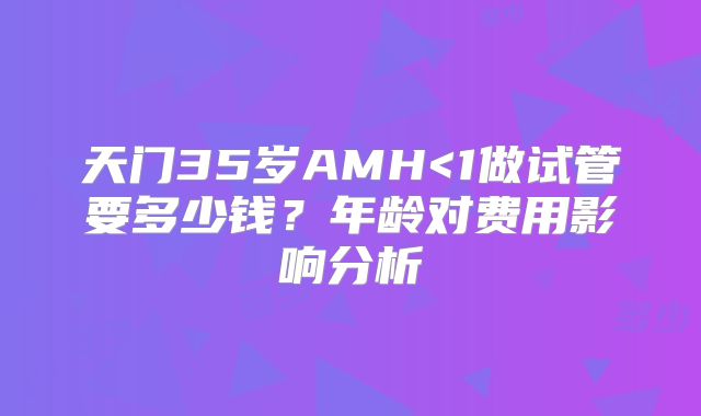 天门35岁AMH<1做试管要多少钱？年龄对费用影响分析