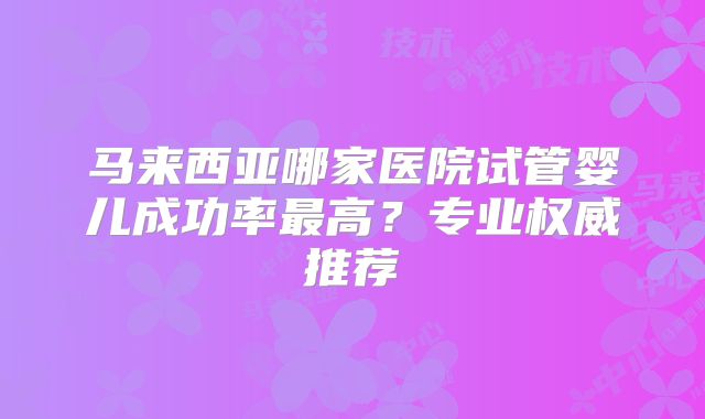 马来西亚哪家医院试管婴儿成功率最高？专业权威推荐