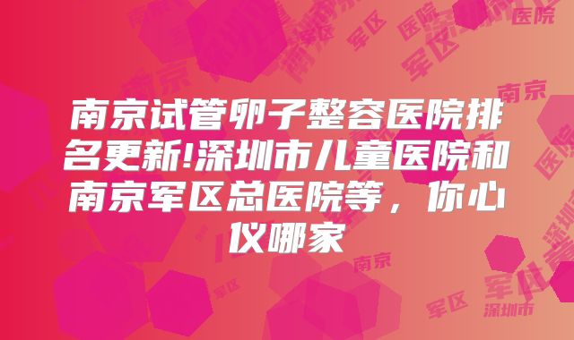 南京试管卵子整容医院排名更新!深圳市儿童医院和南京军区总医院等,你心仪哪家