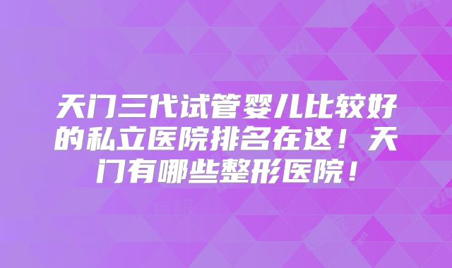 天门三代试管婴儿比较好的私立医院排名在这！天门有哪些整形医院！