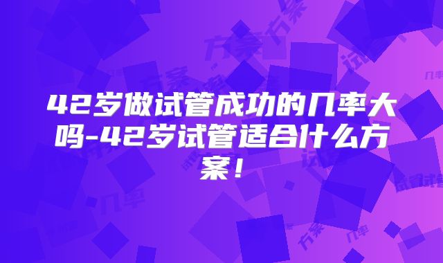 42岁做试管成功的几率大吗-42岁试管适合什么方案！