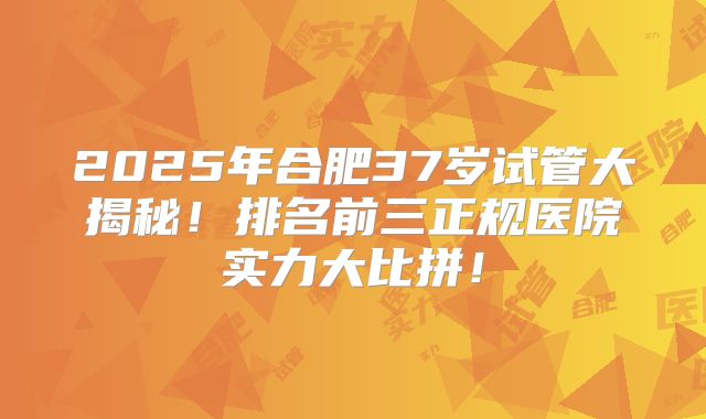 2025年合肥37岁试管大揭秘！排名前三正规医院实力大比拼！