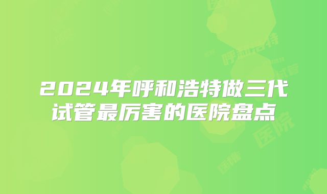 2024年呼和浩特做三代试管最厉害的医院盘点