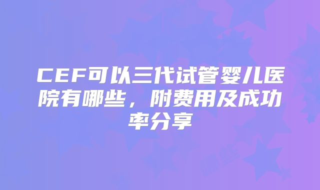 CEF可以三代试管婴儿医院有哪些，附费用及成功率分享