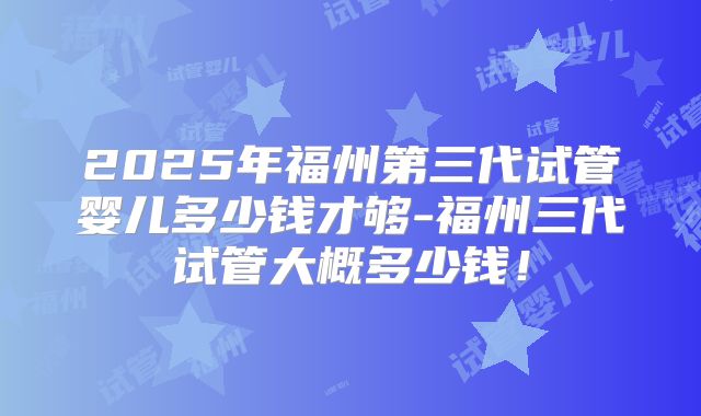 2025年福州第三代试管婴儿多少钱才够-福州三代试管大概多少钱！