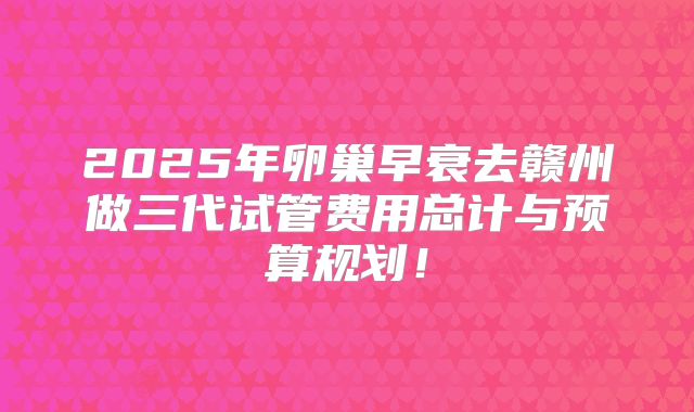 2025年卵巢早衰去赣州做三代试管费用总计与预算规划!