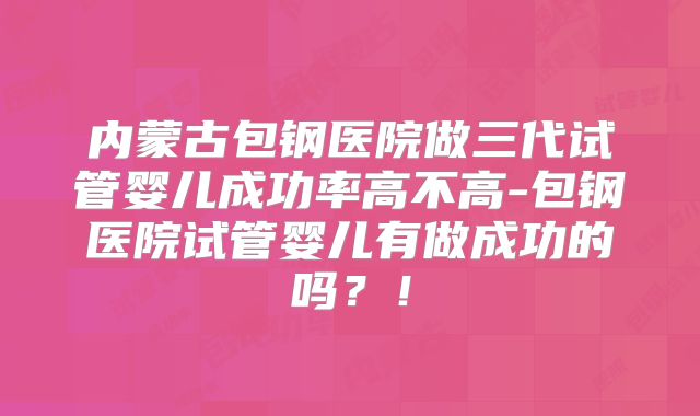 内蒙古包钢医院做三代试管婴儿成功率高不高-包钢医院试管婴儿有做成功的吗？！