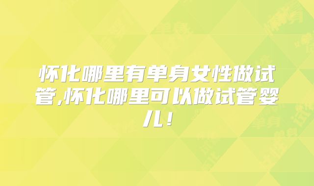 怀化哪里有单身女性做试管,怀化哪里可以做试管婴儿！