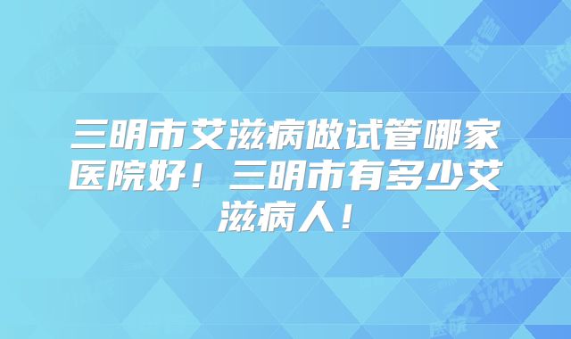 三明市艾滋病做试管哪家医院好!三明市有多少艾滋病人!